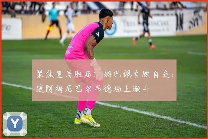 聚焦皇马胜局:姆巴佩自顾自走,楚阿梅尼巴尔韦德场上激斗