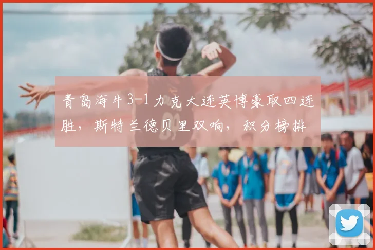青岛海牛3-1力克大连英博豪取四连胜，斯特兰德贝里双响，积分榜排名飙升