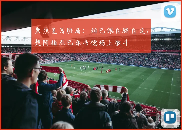 聚焦皇马胜局：姆巴佩自顾自走，楚阿梅尼巴尔韦德场上激斗