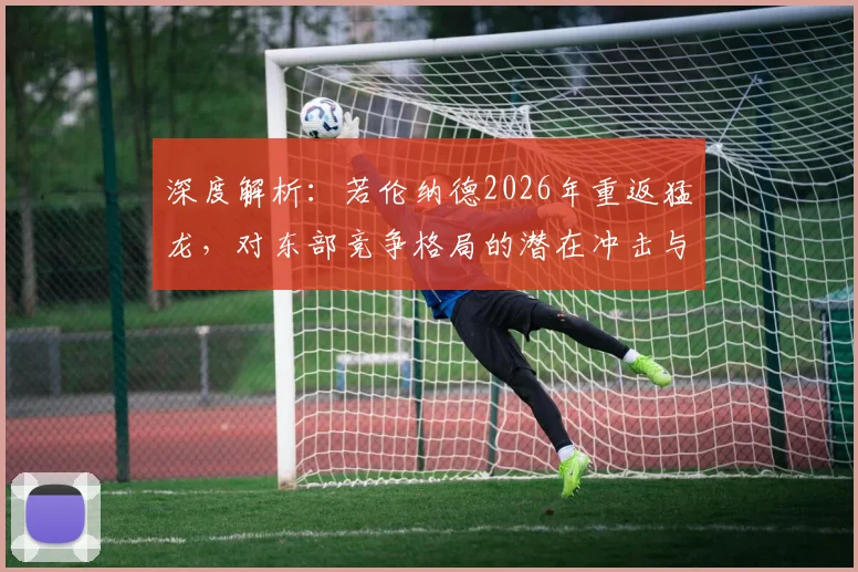 深度解析:若伦纳德2026年重返猛龙,对东部竞争格局的潜在冲击与球队重建策略