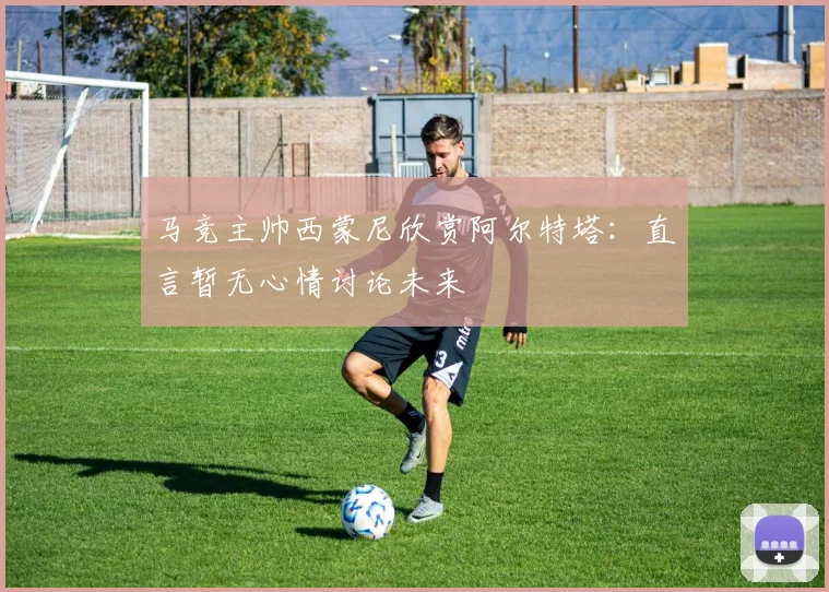马竞主帅西蒙尼欣赏阿尔特塔：直言暂无心情讨论未来