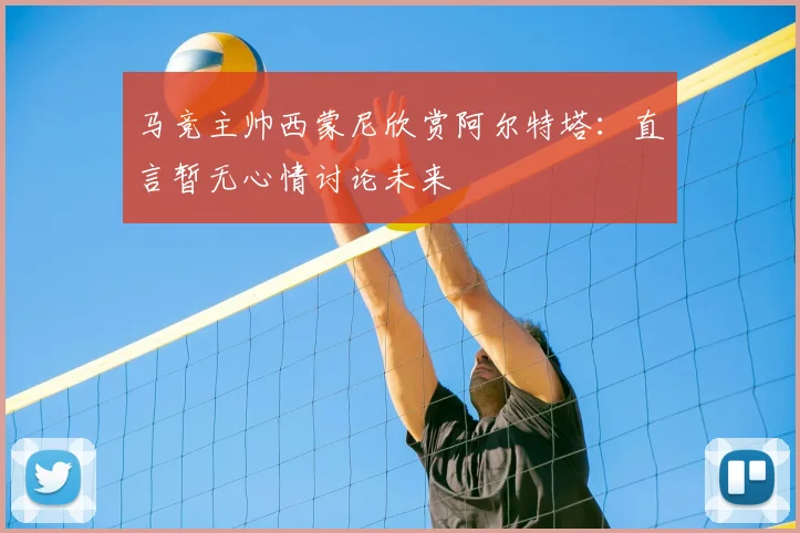 马竞主帅西蒙尼欣赏阿尔特塔：直言暂无心情讨论未来